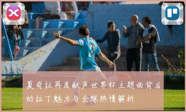 夏奇拉再度献声世界杯主题曲背后的拉丁魅力与全球热情解析