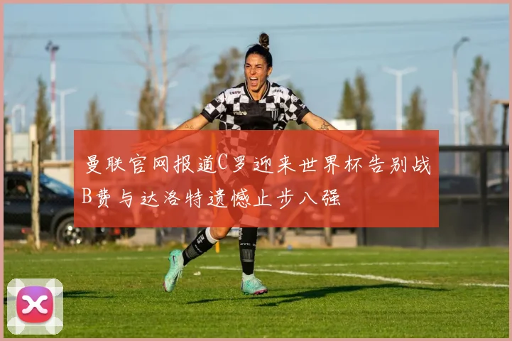 曼联官网报道C罗迎来世界杯告别战B费与达洛特遗憾止步八强