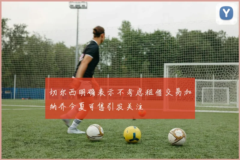 切尔西明确表示不考虑租借交易加纳乔今夏可售引发关注