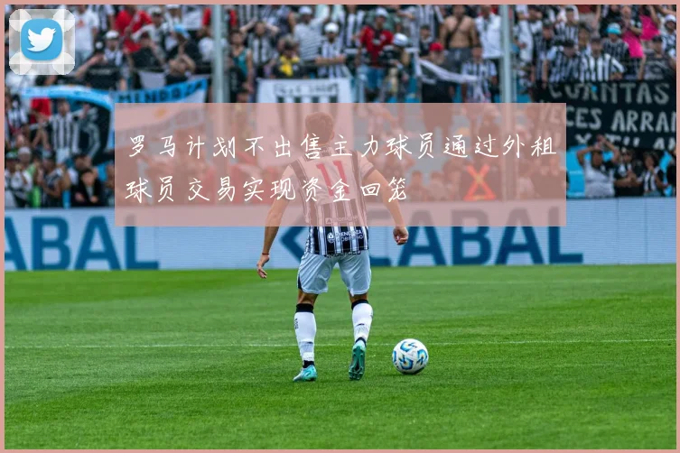 罗马计划不出售主力球员通过外租球员交易实现资金回笼