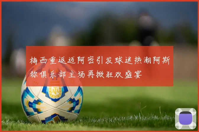 梅西重返迈阿密引发球迷热潮阿斯称俱乐部主场再掀狂欢盛宴