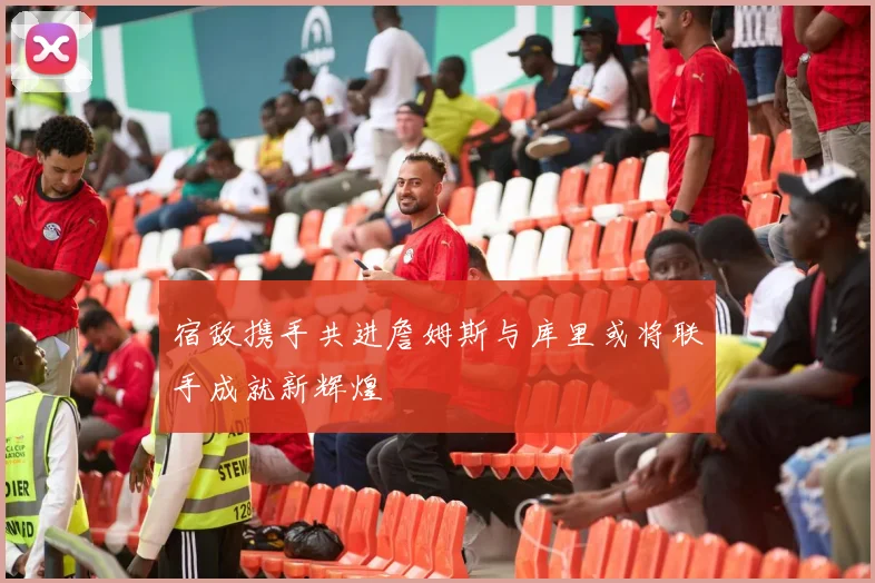 宿敌携手共进詹姆斯与库里或将联手成就新辉煌