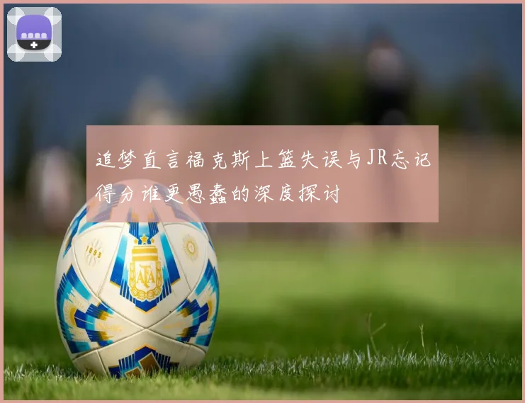 追梦直言福克斯上篮失误与JR忘记得分谁更愚蠢的深度探讨