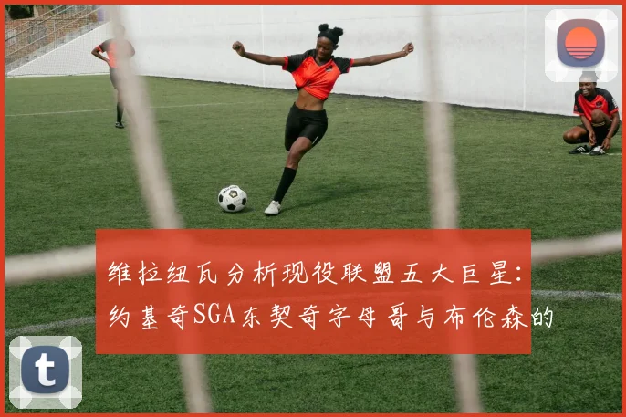 维拉纽瓦分析现役联盟五大巨星：约基奇SGA东契奇字母哥与布伦森的表现与影响