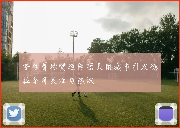 字母哥称赞迈阿密美丽城市引发德拉季奇关注与热议