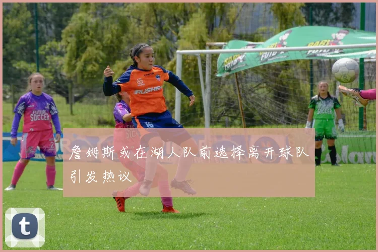 詹姆斯或在湖人队前选择离开球队引发热议