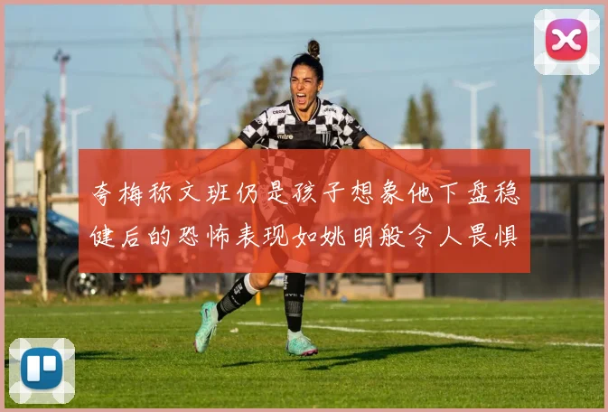 夸梅称文班仍是孩子想象他下盘稳健后的恐怖表现如姚明般令人畏惧