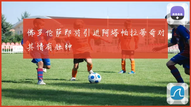 佛罗伦萨即将引进阿塔帕拉蒂奇对其情有独钟
